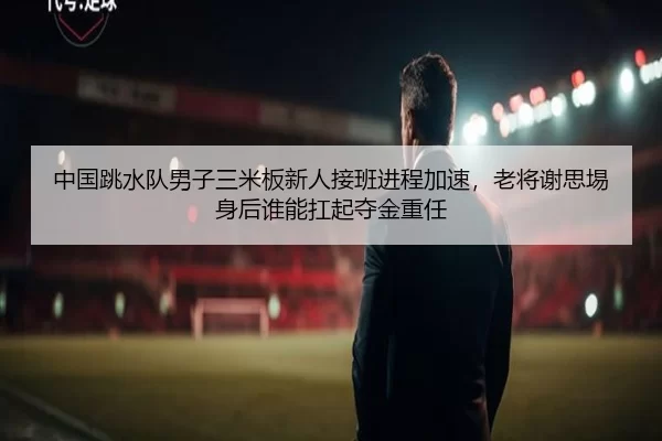 中国跳水队男子三米板新人接班进程加速，老将谢思埸身后谁能扛起夺金重任