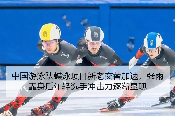 中国游泳队蝶泳项目新老交替加速，张雨霏身后年轻选手冲击力逐渐显现